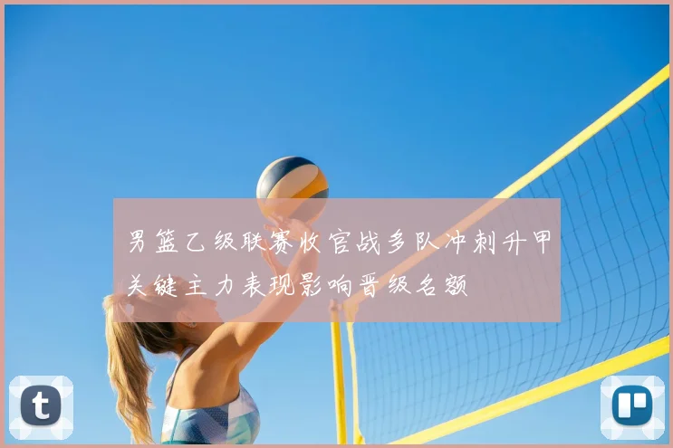 男篮乙级联赛收官战多队冲刺升甲关键主力表现影响晋级名额