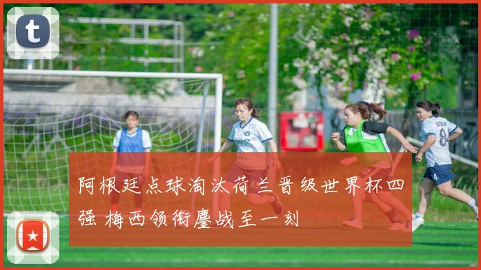 阿根廷点球淘汰荷兰晋级世界杯四强 梅西领衔鏖战至一刻