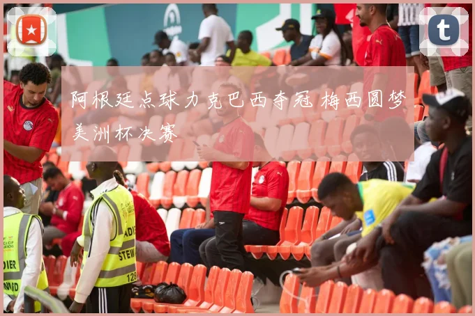 阿根廷点球力克巴西夺冠 梅西圆梦美洲杯决赛