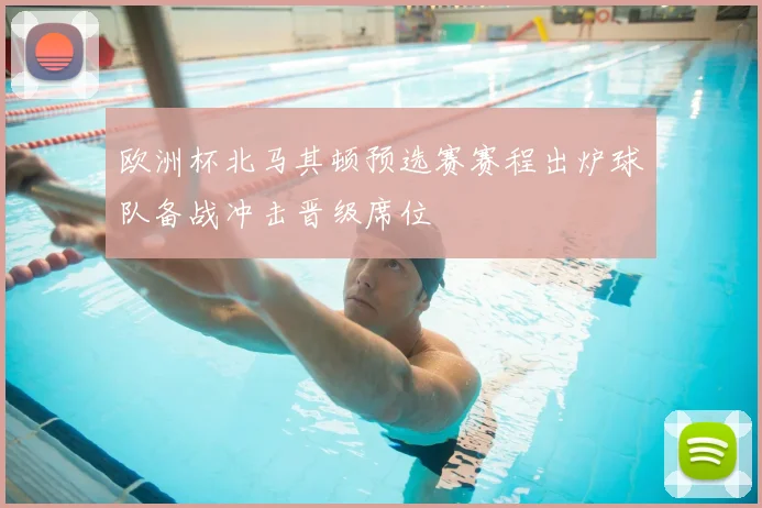 欧洲杯北马其顿预选赛赛程出炉球队备战冲击晋级席位