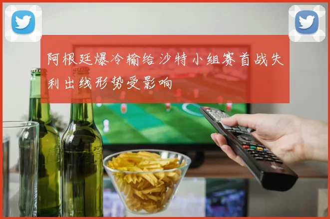 阿根廷爆冷输给沙特小组赛首战失利出线形势受影响