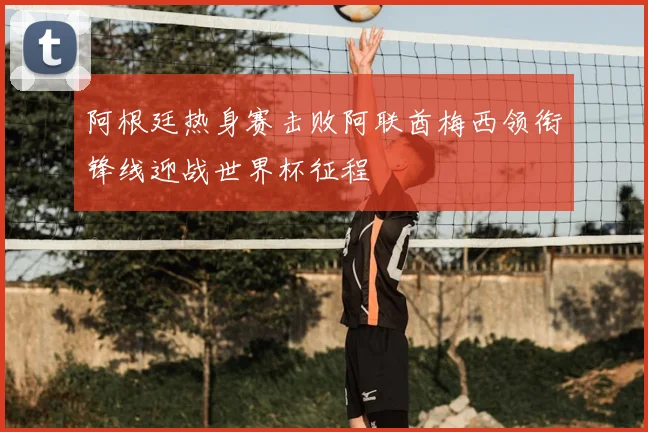 阿根廷热身赛击败阿联酋梅西领衔锋线迎战世界杯征程