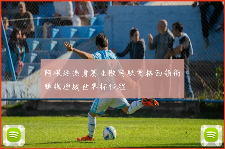 阿根廷热身赛击败阿联酋梅西领衔锋线迎战世界杯征程