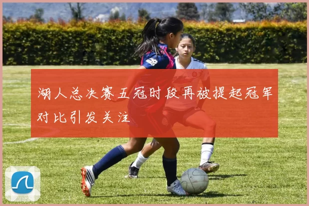 湖人总决赛五冠时段再被提起冠军对比引发关注