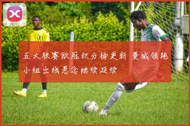 五大联赛欧冠积分榜更新 曼城领跑小组出线悬念继续延续