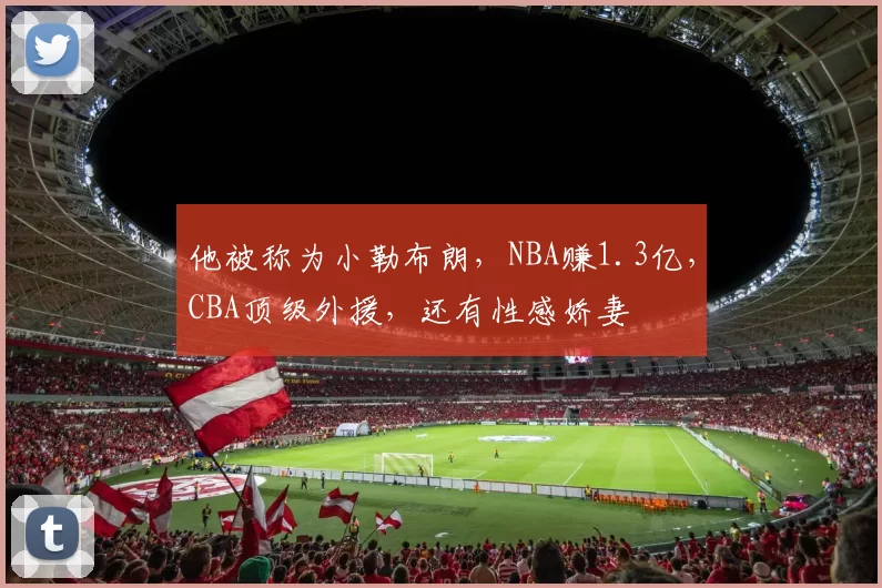 他被称为小勒布朗，NBA赚1.3亿，CBA顶级外援，还有性感娇妻