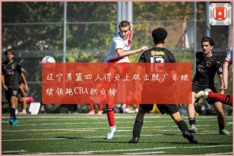 辽宁男篮四人得分上双击败广东继续领跑CBA积分榜