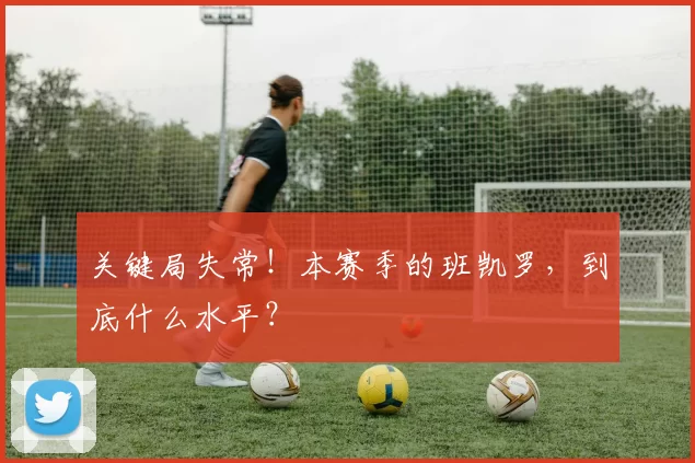 关键局失常！本赛季的班凯罗，到底什么水平？