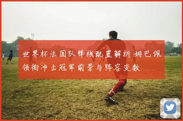 世界杯法国队锋线配置解析 姆巴佩领衔冲击冠军前景与阵容变数