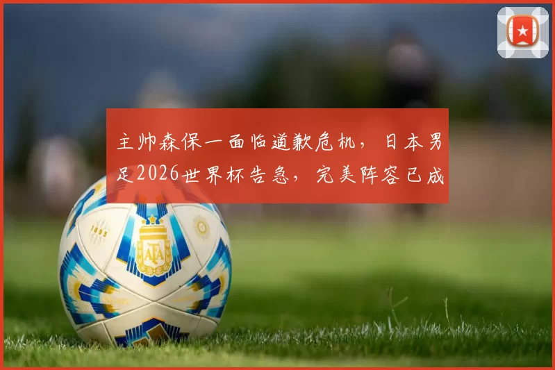 主帅森保一面临道歉危机，日本男足2026世界杯告急，完美阵容已成泡影