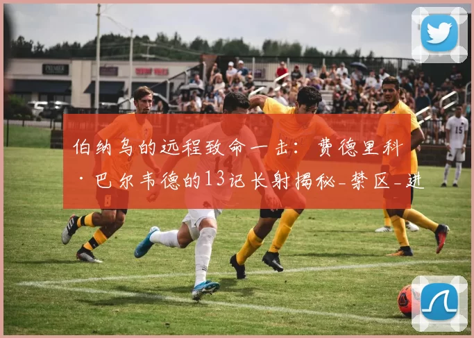 伯纳乌的远程致命一击：费德里科·巴尔韦德的13记长射揭秘_禁区_进球_中场