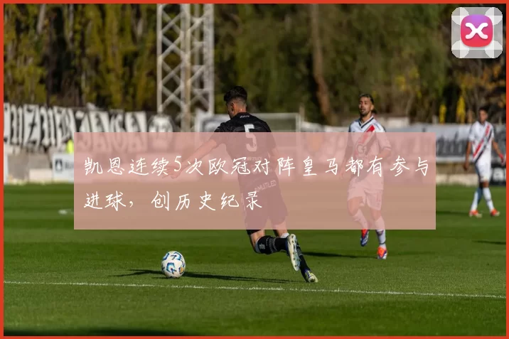 凯恩连续5次欧冠对阵皇马都有参与进球，创历史纪录