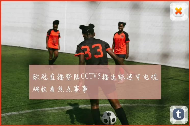欧冠直播登陆CCTV5播出球迷可电视端收看焦点赛事
