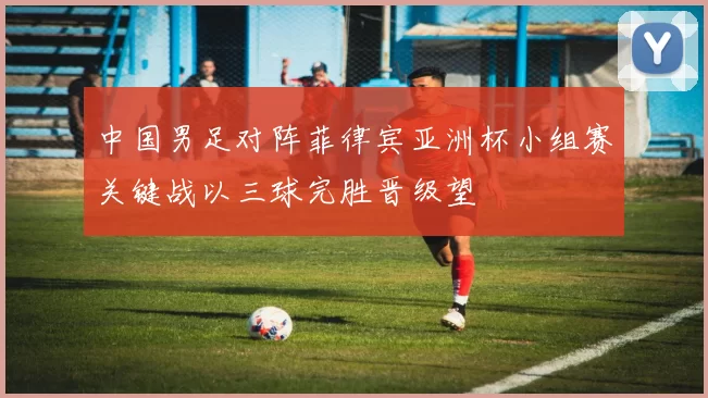 中国男足对阵菲律宾亚洲杯小组赛关键战以三球完胜晋级望