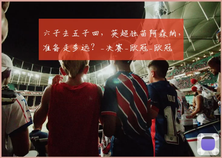 六子去五子回，英超独苗阿森纳，准备走多远？_决赛_欧冠_欧冠