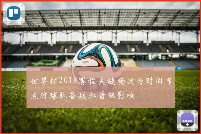 世界杯2018赛程关键场次与时间节点对球队备战和晋级影响