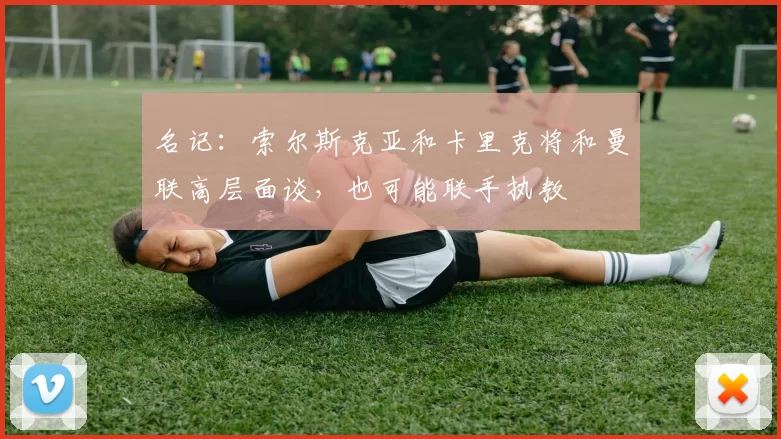 名记：索尔斯克亚和卡里克将和曼联高层面谈，也可能联手执教